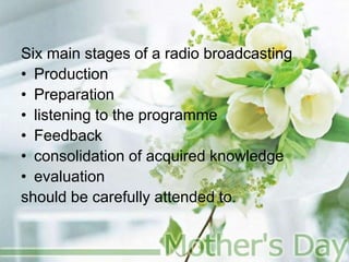 Six main stages of a radio broadcasting
• Production
• Preparation
• listening to the programme
• Feedback
• consolidation of acquired knowledge
• evaluation
should be carefully attended to.
 