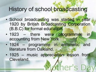 History of school broadcasting
• School broadcasting was started in year
1920 by British Broadcasting Corporation
(B.B.C) for formal education.
• 1923 – there were programmes in
accounting from New York
• 1924 – programme in arithmetic and
literature from Oakland.
• 1925 – music appreciation lesson from
Cleveland.
 