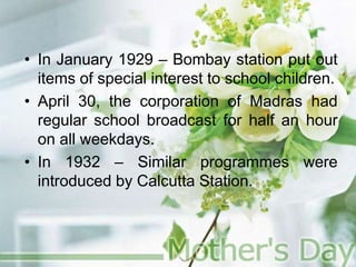 • In January 1929 – Bombay station put out
items of special interest to school children.
• April 30, the corporation of Madras had
regular school broadcast for half an hour
on all weekdays.
• In 1932 – Similar programmes were
introduced by Calcutta Station.
 