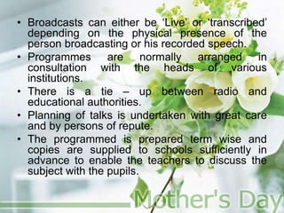 • Broadcasts can either be ‘Live’ or ‘transcribed’
depending on the physical presence of the
person broadcasting or his recorded speech.
• Programmes are normally arranged in
consultation with the heads of various
institutions.
• There is a tie – up between radio and
educational authorities.
• Planning of talks is undertaken with great care
and by persons of repute.
• The programmed is prepared term wise and
copies are supplied to schools sufficiently in
advance to enable the teachers to discuss the
subject with the pupils.
 
