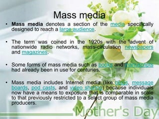 Mass media
• Mass media denotes a section of the media specifically
designed to reach a large audience.
• The term was coined in the 1920s with the advent of
nationwide radio networks, mass-circulation newspapers
and magazines.
• Some forms of mass media such as books and manuscripts
had already been in use for centuries.
• Mass media includes Internet media (like blogs, message
boards, pod casts, and video sharing) because individuals
now have a means to exposure that is comparable in scale
to that previously restricted to a select group of mass media
producers.
 