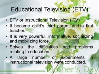 Educational Television (ETV)
• ETV or Instructional Television (ITV)
• It became child’s third parent and a first
teacher.
• It is very powerful, informative, socializing
and mobilizing force.
• Solves the difficulties and problems
relating to education.
• A large number of experiments in
instructional television were conducted.
 