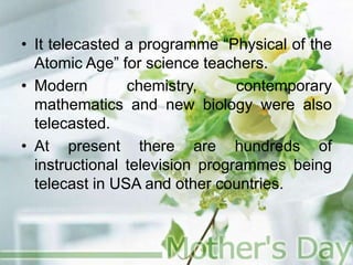 • It telecasted a programme “Physical of the
Atomic Age” for science teachers.
• Modern chemistry, contemporary
mathematics and new biology were also
telecasted.
• At present there are hundreds of
instructional television programmes being
telecast in USA and other countries.
 