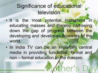Significance of educational
television
• It is the most potential instrument in
educating masses and thereby narrowing
down the gap of progress between the
developing and developed countries of the
world.
• In India TV can be an important central
media in providing functional, formal and
non – formal education to the masses.
 