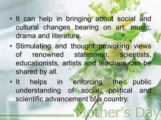 • It can help in bringing about social and
cultural changes bearing on art, music,
drama and literature.
• Stimulating and thought provoking views
of renowned statesmen, scientists,
educationists, artists and teachers can be
shared by all.
• It helps in enforcing the public
understanding of social, political and
scientific advancement of a country.
 