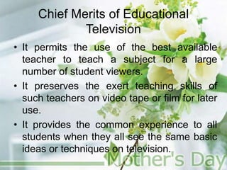 Chief Merits of Educational
Television
• It permits the use of the best available
teacher to teach a subject for a large
number of student viewers.
• It preserves the exert teaching skills of
such teachers on video tape or film for later
use.
• It provides the common experience to all
students when they all see the same basic
ideas or techniques on television.
 