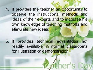4. It provides the teacher an opportunity to
observe the instructional methods and
ideas of their experts and to increase his
own knowledge of teaching methods and
stimulate new ideas.
5. It provides technical advantages not
readily available in normal classrooms
for illustration or demonstration.
 