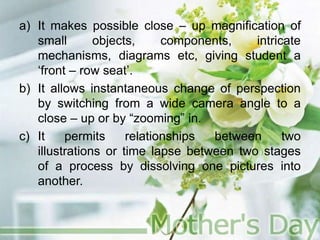 a) It makes possible close – up magnification of
small objects, components, intricate
mechanisms, diagrams etc, giving student a
‘front – row seat’.
b) It allows instantaneous change of perspection
by switching from a wide camera angle to a
close – up or by “zooming” in.
c) It permits relationships between two
illustrations or time lapse between two stages
of a process by dissolving one pictures into
another.
 