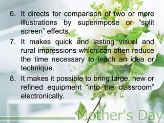 6. It directs for comparison of two or more
illustrations by superimpose or “split
screen” effects.
7. It makes quick and lasting visual and
rural impressions which can often reduce
the time necessary to teach an idea or
technique.
8. It makes it possible to bring large, new or
refined equipment “into the classroom”
electronically.
 