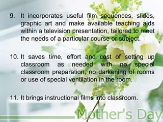 9. It incorporates useful film sequences, slides,
graphic art and make available teaching aids
within a television presentation, tailored to meet
the needs of a particular course or subject.
10. It saves time, effort and cost of setting up
classroom as needed with no special
classroom preparation, no darkening of rooms
or use of special ventilation in the room.
11. It brings instructional films into classroom.
 