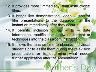 12. It provides more “immediacy” than instructional
films.
13. It brings live demonstration, video – tape or
film presentations to the classroom at the
instant or immediately after they occur.
14. It permits inclusion of up – to – date
information, modifications, new equipment or
techniques into the classroom instruction.
15. It allows the teacher time to observe individual
students or to assist them during the television
presentation, or to determine what needs
further application after the presentation.
 