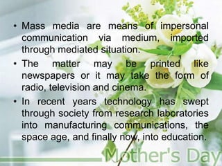 • Mass media are means of impersonal
communication via medium, imported
through mediated situation.
• The matter may be printed like
newspapers or it may take the form of
radio, television and cinema.
• In recent years technology has swept
through society from research laboratories
into manufacturing communications, the
space age, and finally now, into education.
 
