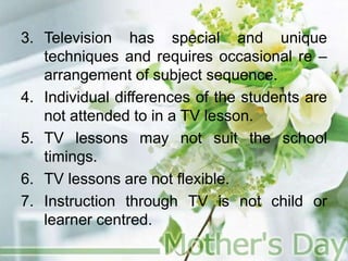 3. Television has special and unique
techniques and requires occasional re –
arrangement of subject sequence.
4. Individual differences of the students are
not attended to in a TV lesson.
5. TV lessons may not suit the school
timings.
6. TV lessons are not flexible.
7. Instruction through TV is not child or
learner centred.
 