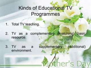 Kinds of Educational TV
Programmes
1. Total TV teaching.
2. TV as a complementary (matching) basic
resource.
3. TV as a supplementary (additional)
environment.
 