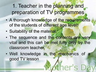 1. Teacher in the planning and
preparation of TV programmes
• A thorough knowledge of the requirements
of the students of different age level.
• Suitability of the material.
• The sequence and the contents are very
vital and this can be met fully only by the
classroom teacher.
• Well knowledge in the mechanics of a
good TV lesson
 