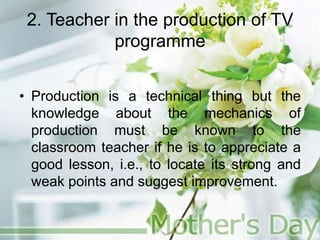 2. Teacher in the production of TV
programme
• Production is a technical thing but the
knowledge about the mechanics of
production must be known to the
classroom teacher if he is to appreciate a
good lesson, i.e., to locate its strong and
weak points and suggest improvement.
 