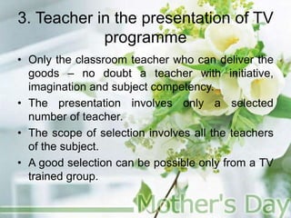 3. Teacher in the presentation of TV
programme
• Only the classroom teacher who can deliver the
goods – no doubt a teacher with initiative,
imagination and subject competency.
• The presentation involves only a selected
number of teacher.
• The scope of selection involves all the teachers
of the subject.
• A good selection can be possible only from a TV
trained group.
 