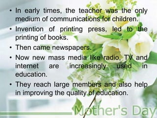 • In early times, the teacher was the only
medium of communications for children.
• Invention of printing press, led to the
printing of books.
• Then came newspapers.
• Now new mass media like radio, TV and
internet are increasingly used in
education.
• They reach large members and also help
in improving the quality of education.
 