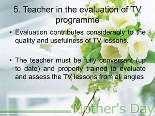 5. Teacher in the evaluation of TV
programme
• Evaluation contributes considerably to the
quality and usefulness of TV lessons.
• The teacher must be fully conversant (up
to date) and properly trained to evaluate
and assess the TV lessons from all angles
 