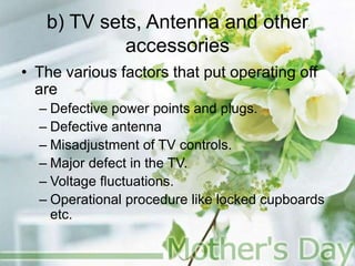 b) TV sets, Antenna and other
accessories
• The various factors that put operating off
are
– Defective power points and plugs.
– Defective antenna
– Misadjustment of TV controls.
– Major defect in the TV.
– Voltage fluctuations.
– Operational procedure like locked cupboards
etc.
 