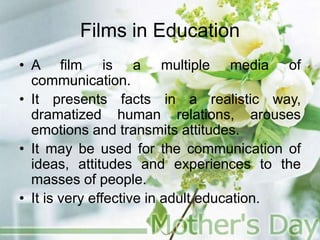 Films in Education
• A film is a multiple media of
communication.
• It presents facts in a realistic way,
dramatized human relations, arouses
emotions and transmits attitudes.
• It may be used for the communication of
ideas, attitudes and experiences to the
masses of people.
• It is very effective in adult education.
 