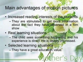 Main advantages of motion pictures
• Increased reading interests of the students
– They are stimulated to get more information
about the fact they have observed in a film
show
• Real learning situations.
– The child sees something happening and his
experience is direct. He is deeply impressed.
• Selected learning situations
– They have a great education value.
 