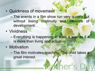 • Quickness of movement
– The events in a film show run very quickly but
without losing continuity and essence of
development.
• Vividness
– Everything is happening in such a way as if it
is more than living and actual.
• Motivation
– The film motivates teaching. The child takes a
great interest.
 