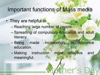 Important functions of Mass media
• They are helpful in
– Reaching large number of people.
– Spreading of compulsory education and adult
literacy.
– Being made increasingly in distance
education.
– Making instruction more effective and
meaningful.
 