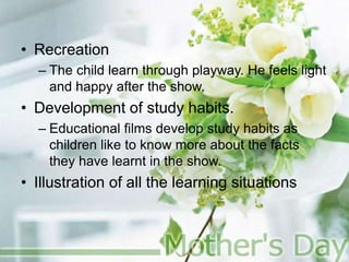 • Recreation
– The child learn through playway. He feels light
and happy after the show.
• Development of study habits.
– Educational films develop study habits as
children like to know more about the facts
they have learnt in the show.
• Illustration of all the learning situations
 