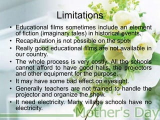 Limitations
• Educational films sometimes include an element
of fiction (imaginary tales) in historical events.
• Recapitulation is not possible on the spot
• Really good educational films are not available in
our country.
• The whole process is very costly. All the schools
cannot afford to have good halls, the projectors
and other equipment for the purpose.
• It may have some bad effect on eyesight.
• Generally teachers are not trained to handle the
projector and organize the show.
• It need electricity. Many village schools have no
electricity.
 