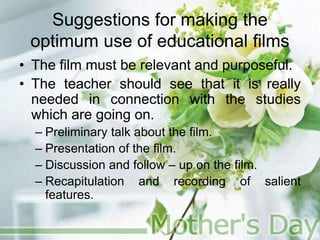Suggestions for making the
optimum use of educational films
• The film must be relevant and purposeful.
• The teacher should see that it is really
needed in connection with the studies
which are going on.
– Preliminary talk about the film.
– Presentation of the film.
– Discussion and follow – up on the film.
– Recapitulation and recording of salient
features.
 