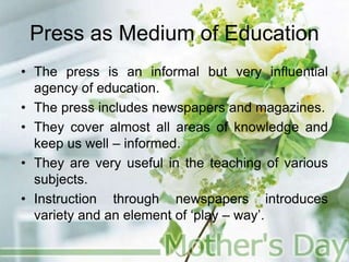 Press as Medium of Education
• The press is an informal but very influential
agency of education.
• The press includes newspapers and magazines.
• They cover almost all areas of knowledge and
keep us well – informed.
• They are very useful in the teaching of various
subjects.
• Instruction through newspapers introduces
variety and an element of ‘play – way’.
 