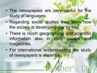 • The newspapers are very useful for the
study of languages.
• Regarding social studies they learn how
the society is developing day by day.
• There is much geographical and scientific
information also in daily papers and
magazines.
• For international understanding the study
of newspapers is essential.
 
