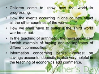 • Children come to know how the world is
progressing.
• How the events occurring in one country affect
all the other countries of the world
• How we shall have to suffer if the Third world
war break out.
• In the teaching of arithmetic, the newspaper can
furnish example of buying and selling rates of
different commodities.
• Information concerning banks, interest on
savings accounts, deposits is also very helpful in
the teaching of economics and commerce.
 