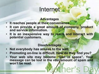 Internet
Advantages
• It reaches people at their convenience.
• It can provide a great amount of company, product
and service information.
• It is an inexpensive way to reach and interact with
potential customers.
Disadvantages
• Not everybody has access to the web.
• Promoting on-line is difficult. How do they find you?
• Your web site may become “lost in space”. Your
message can be lost in the vast amount of spam and
won’t be read.
 