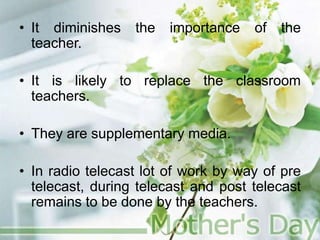 • It diminishes the importance of the
teacher.
• It is likely to replace the classroom
teachers.
• They are supplementary media.
• In radio telecast lot of work by way of pre
telecast, during telecast and post telecast
remains to be done by the teachers.
 