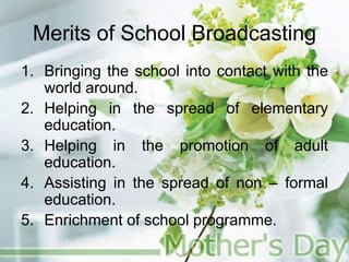 Merits of School Broadcasting
1. Bringing the school into contact with the
world around.
2. Helping in the spread of elementary
education.
3. Helping in the promotion of adult
education.
4. Assisting in the spread of non – formal
education.
5. Enrichment of school programme.
 