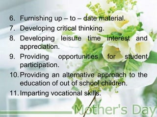 6. Furnishing up – to – date material.
7. Developing critical thinking.
8. Developing leisure time interest and
appreciation.
9. Providing opportunities for student
participation.
10.Providing an alternative approach to the
education of out of school children.
11.Imparting vocational skills.
 