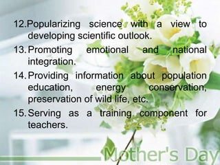 12.Popularizing science with a view to
developing scientific outlook.
13.Promoting emotional and national
integration.
14.Providing information about population
education, energy conservation,
preservation of wild life, etc.
15.Serving as a training component for
teachers.
 