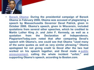 • Barack Obama: During the presidential campaign of Barack
Obama in February 2008, Obama was accused of plagiarizing a
speech by Massachusetts Governor Deval Patrick, given in
October 2006. Obama’s speech, given in Wisconsin, included
quotations from several other speeches, which he credited to
Martin Luther King Jr. and John F. Kennedy, as well as a
quotation from the Declaration of Independence.
PlagiarismToday.com noted that after comparing Deval’s
speech with Obama’s, one could see that Obama "used many
of the same quotes as well as very similar phrasing." Obama
apologized for not giving credit to Deval after the two had
worked on his speech together, and Deval made a public
announcement, calling the whole incident "unfair," and
supporting Obama’s speech, according to Boston.com.
10.‫وأجراءات‬ ‫نماذج‬
57
 