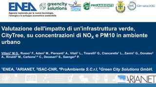Valutazione dell'impatto di un'infrastruttura verde,
CityTree, su concentrazioni di NOX e PM10 in ambiente
urbano
Villani1 M.G., Russo1 F., Adani1 M., Piersanti1 A., Vitali1 L., Tinarelli2 G., Ciancarella1 L., Zanini1 G., Donateo3
A., Rinaldi3 M., Carbone1,4 C., Decesari3 S., Saenger5 P.
1ENEA, 2ARIANET, 3ISAC-CNR, 4ProAmbiente S.C.r.l, 5Green City Solutions GmbH.
 