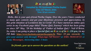 Compiled by- PG Quizhouse (Partha Gupta)
Date: 21st March, 2021
Time: 10 pm onwards
Hello, this is your quiz-friend Partha Gupta. Over the years I have conducted
so many quiz contests and got your illustrious presence and appreciation. In
this grim situation of Lockdown due to Covid- 19, I have started an online quiz
series in my Facebook page titled ‘Theme Quiz Journey’ which has been going
on since 10th May, ‘20 the birthday of ‘Father of Indian Quiz’- Neil O’Brien.
So, today I am going to place a Special Quiz on Dances of India (10 qsn.) in my
FB link: https://www.facebook.com/partha.gupta.56. Time- 10 pm. onwards. Plz
give your answer only through WhatsApp-7687842417 or SMS- 9830318721 or
in my Messenger. Answering time- 1 hour.
So friends, gear up to answer the questions as the earliest!
Dances of India
 