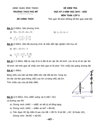 6 m
>
<
?
2 m
3 m
E K
M
D
A
UBND QUẬN BÌNH THẠNH
TRƯỜNG THCS PHÚ MỸ
ĐỀ CHÍNH THỨC
ĐỀ KIỂM TRA
HỌC KỲ 2 NĂM HỌC 2019 – 2020
MÔN TOÁN LỚP 8
Thời gian 90 phút (Không kể thời gian phát đề)
Bài 1) (3 điểm). Giải phương trình:
a)   )
5
(
4
25
3
2
7 


 x
x b) 1
2
3 

 x
x
c)
4
4
2
2
2 2
2






 x
x
x
x
x
x
Bài 2) (2 điểm). Giải bất phương trình và biểu diễn tập nghiệm trên trục số:
a)   5
17
2
3
4 

 x
x
b)
12
8
5
4
1
3
2 x
x
x 




Bài 3) (1.5 điểm). Một xe máy đi từ A đến B với vận tốc 40 km/h. Lúc về xe đi với vận tốc
30 km/h nên thời gian về nhiều hơn thời gian đi 45 phút. Tính chiều dài quãng đường AB
Bài 4) (1 điểm).
Bóng (AK) của một cột điện (MK) trên mặt đất dài 6m. Cùng lúc
đó một cột đèn giao thông (DE) cao 3m có bóng (AE) dài 2m.
Tính chiều cao của cột điện (MK).
Bài 5) (2.5 điểm). Cho ∆ABC vuông tại A (AB < AC)
có đường cao AH.
a) Chứng minh HAC ~ ABC và viết tỷ số đồng dạng.
b) Chứng minh HAC ~ HBA và AH2 = BH.HC.
c) Trên đoạn HC lấy điểm D sao cho HB = HD.Từ D kẻ DK AC (K thuộc AC).
Chứng minh DK.BC = AD.DC
- HẾT -
 