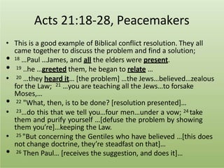 Acts 21:18-28, Peacemakers
• This is a good example of Biblical conflict resolution. They all
came together to discuss the problem and find a solution;
• 18 …Paul …James, and all the elders were present.
• 19 ..he …greeted them, he began to relate …
• 20 …they heard it… [the problem] …the Jews…believed…zealous
for the Law; 21 …you are teaching all the Jews…to forsake
Moses,…
• 22 "What, then, is to be done? [resolution presented]…
• 23…do this that we tell you…four men…under a vow; 24 take
them and purify yourself …[defuse the problem by showing
them you’re]…keeping the Law.
• 25 "But concerning the Gentiles who have believed …[this does
not change doctrine, they’re steadfast on that]…
• 26 Then Paul… [receives the suggestion, and does it]…
 