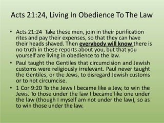 Acts 21:24, Living In Obedience To The Law
• Acts 21:24 Take these men, join in their purification
rites and pay their expenses, so that they can have
their heads shaved. Then everybody will know there is
no truth in these reports about you, but that you
yourself are living in obedience to the law.
• Paul taught the Gentiles that circumcision and Jewish
customs were religiously irrelevant. Paul never taught
the Gentiles, or the Jews, to disregard Jewish customs
or to not circumcise.
• 1 Cor 9:20 To the Jews I became like a Jew, to win the
Jews. To those under the law I became like one under
the law (though I myself am not under the law), so as
to win those under the law.
 