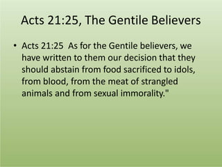 Acts 21:25, The Gentile Believers
• Acts 21:25 As for the Gentile believers, we
have written to them our decision that they
should abstain from food sacrificed to idols,
from blood, from the meat of strangled
animals and from sexual immorality."
 