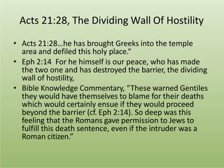 Acts 21:28, The Dividing Wall Of Hostility
• Acts 21:28…he has brought Greeks into the temple
area and defiled this holy place.“
• Eph 2:14 For he himself is our peace, who has made
the two one and has destroyed the barrier, the dividing
wall of hostility,
• Bible Knowledge Commentary, “These warned Gentiles
they would have themselves to blame for their deaths
which would certainly ensue if they would proceed
beyond the barrier (cf. Eph 2:14). So deep was this
feeling that the Romans gave permission to Jews to
fulfill this death sentence, even if the intruder was a
Roman citizen.”
 