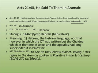 Acts 21:40, He Said To Them In Aramaic
• Acts 21:40 Having received the commander's permission, Paul stood on the steps and
motioned to the crowd. When they were all silent, he said to them in Aramaic NIV
NIV NET in Aramaic
KJV . CSB ESV NAS NKJ Hebrew
•
•
• Strong’s, 1446 Ἑβραΐς Hebrais {heb-rah-is'}
• Meaning: 1) Hebrew, the Hebrew language, not that
however in which the OT was written but the Chaldee,
which at the time of Jesus and the apostles had long
superseded it in Palestine…
• NET Bible Notes, 163 tn Grk "in the Hebrew dialect, saying." This
refers to the Aramaic spoken in Palestine in the 1st century
(BDAG 270 s.v. Ἑβραΐς).
 
