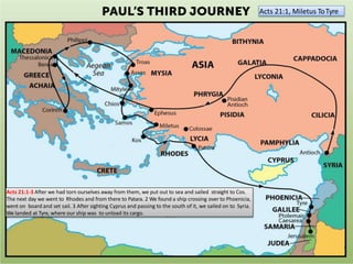 Acts 21:1, Miletus ToTyre
Acts 21:1-3 After we had torn ourselves away from them, we put out to sea and sailed straight to Cos.
The next day we went to Rhodes and from there to Patara. 2 We found a ship crossing over to Phoenicia,
went on board and set sail. 3 After sighting Cyprus and passing to the south of it, we sailed on to Syria.
We landed at Tyre, where our ship was to unload its cargo.
 