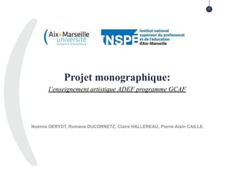 Projet monographique:
l’enseignement artistique ADEF programme GCAF
1
Noémie DERYDT, Romane DUCORNETZ, Claire HALLEREAU, Pierre-Alain CAILLE.
 